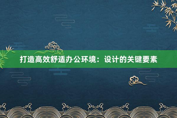 打造高效舒适办公环境：设计的关键要素